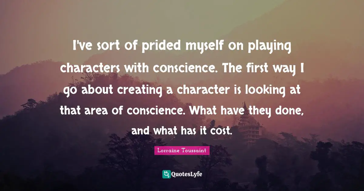 I've sort of prided myself on playing characters with conscience. The first way I go about creating a character is looking at that area of conscience. What have they done, and what has it cost.