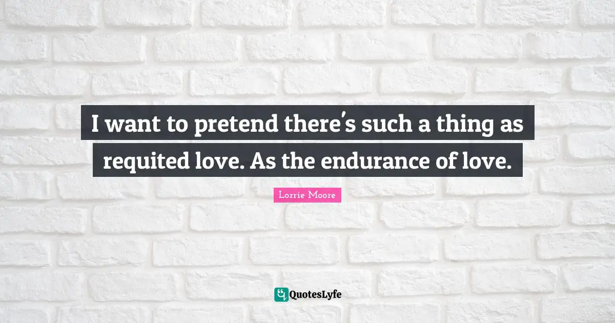 I want to pretend there's such a thing as requited love. As the endurance of love.