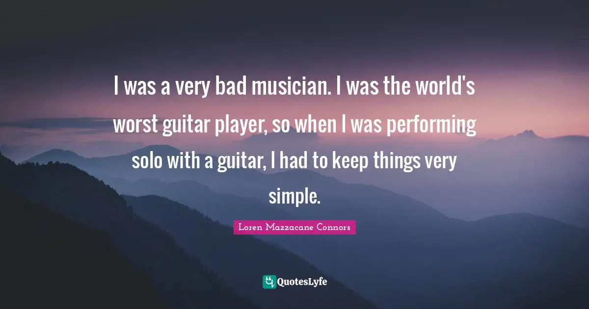 I was a very bad musician. I was the world's worst guitar player, so when I was performing solo with a guitar, I had to keep things very simple.