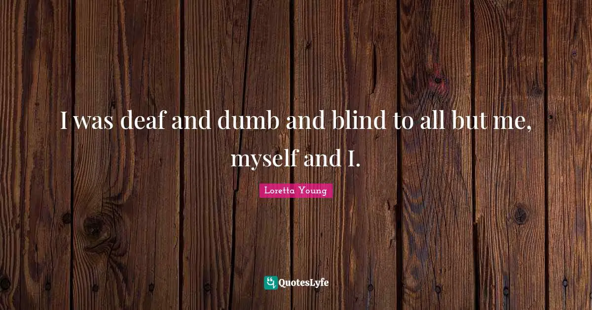 I was deaf and dumb and blind to all but me, myself and I.