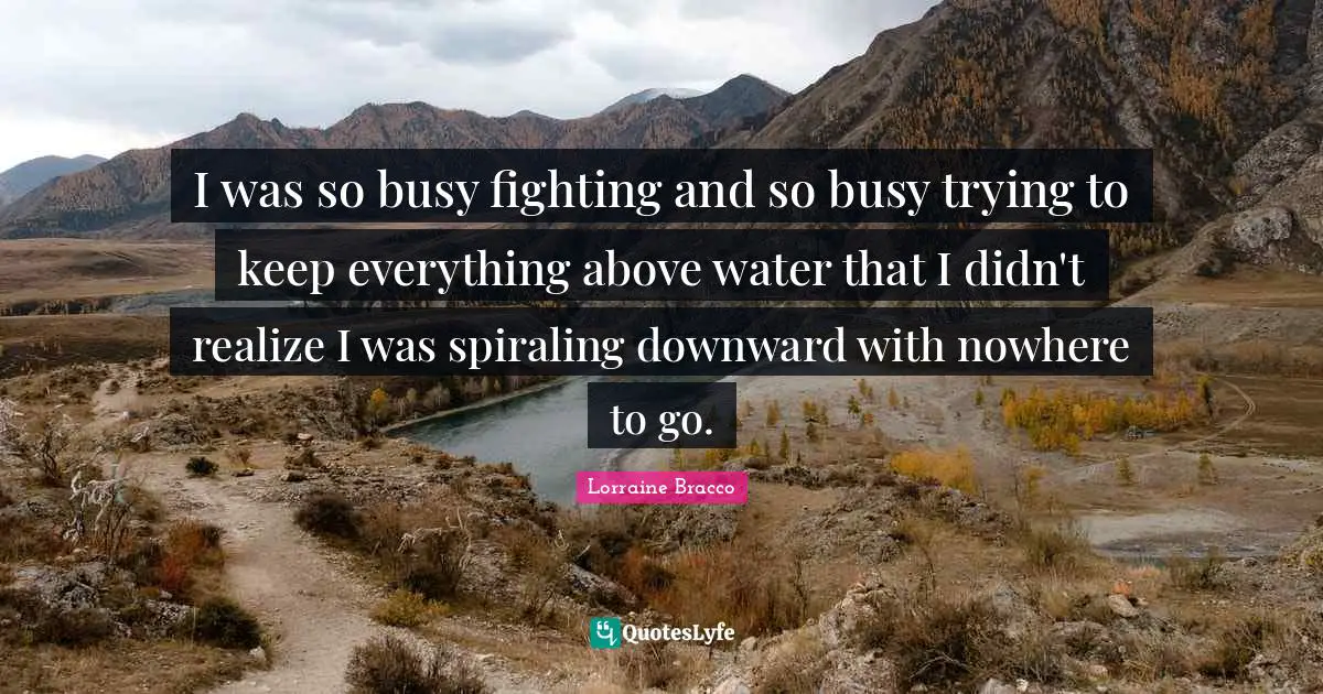 I was so busy fighting and so busy trying to keep everything above water that I didn't realize I was spiraling downward with nowhere to go.