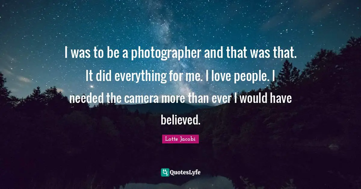 I was to be a photographer and that was that. It did everything for me. I love people. I needed the camera more than ever I would have believed.