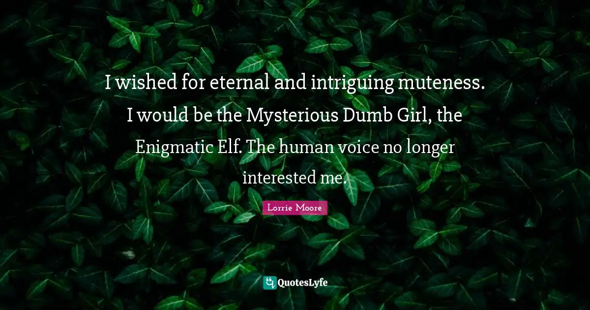 I wished for eternal and intriguing muteness. I would be the Mysterious Dumb Girl, the Enigmatic Elf. The human voice no longer interested me.