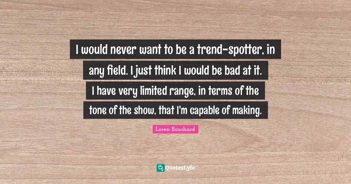 I would never want to be a trend-spotter, in any field. I just think I would be bad at it. I have very limited range, in terms of the tone of the show, that I'm capable of making.