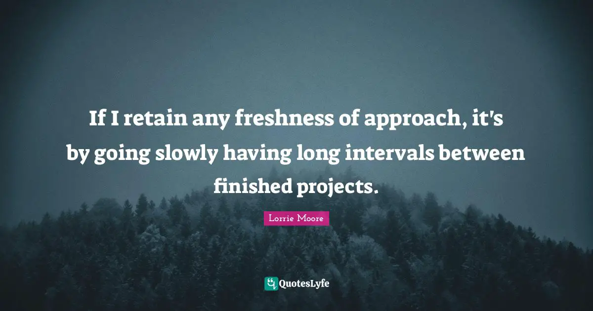 If I retain any freshness of approach, it's by going slowly having long intervals between finished projects.