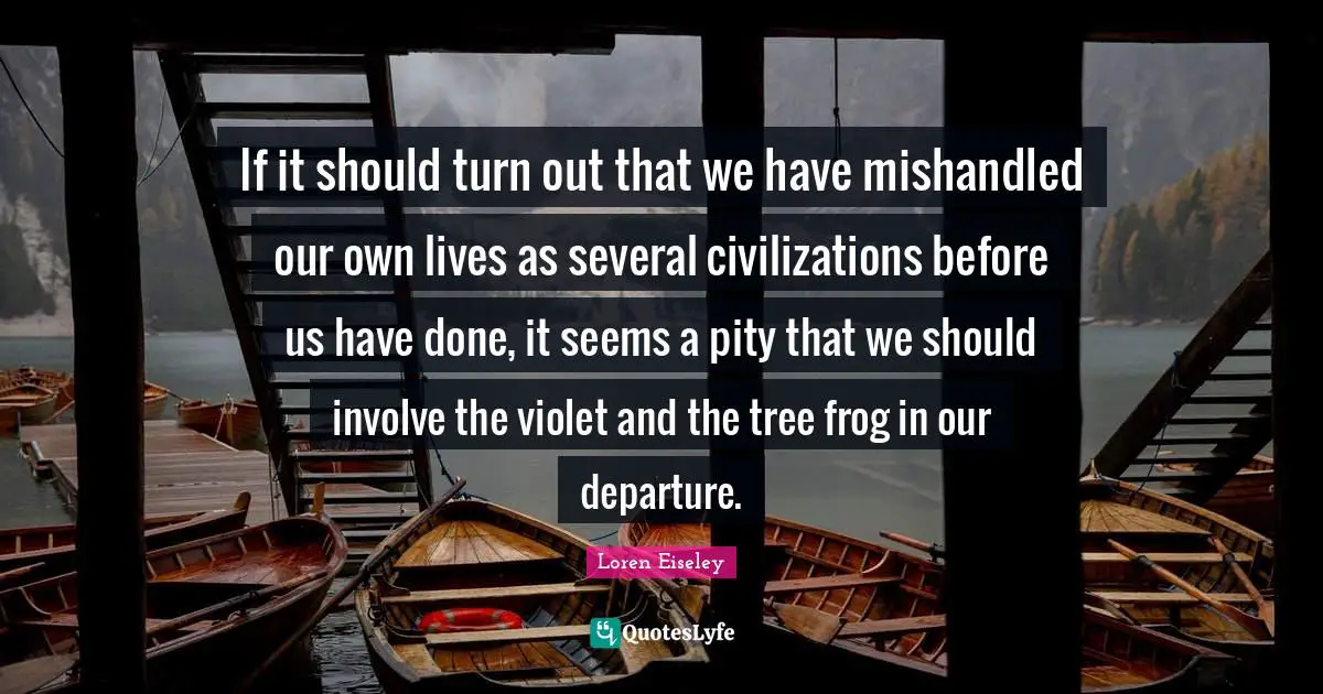 If it should turn out that we have mishandled our own lives as several civilizations before us have done, it seems a pity that we should involve the violet and the tree frog in our departure.