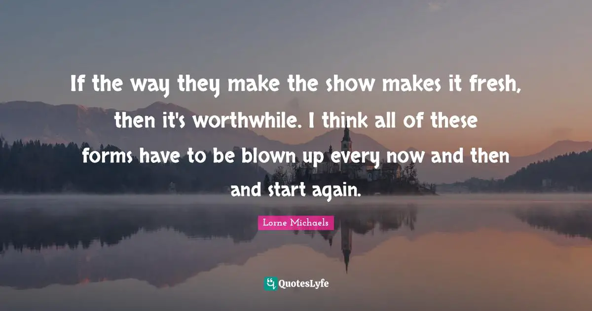 If the way they make the show makes it fresh, then it's worthwhile. I think all of these forms have to be blown up every now and then and start again.