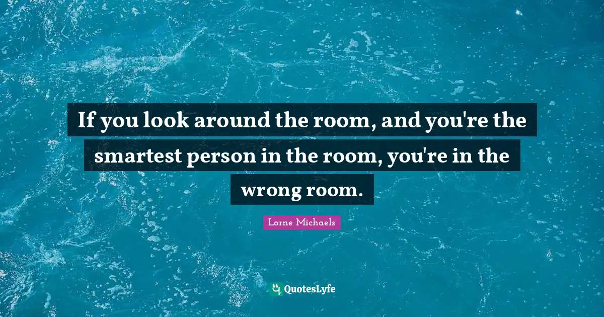 If you look around the room, and you're the smartest person in the room, you're in the wrong room.