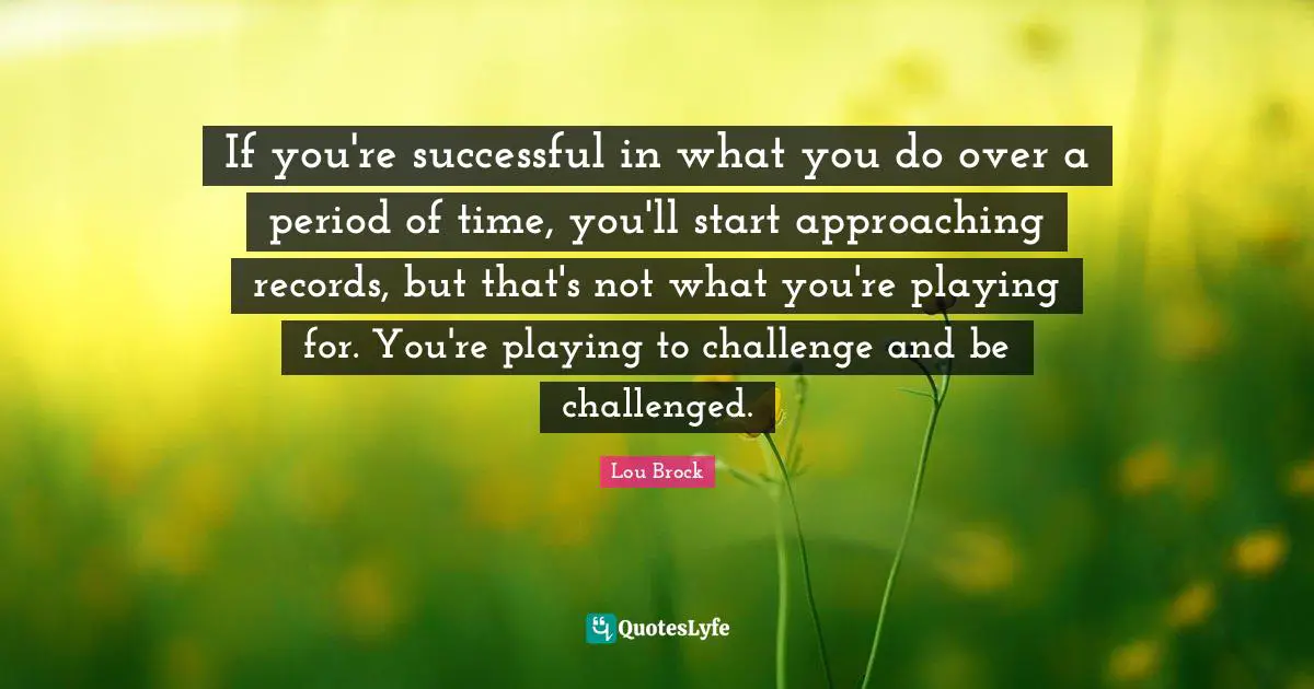 Lou Brock Quotes: "If you're successful in what you do over a period of time, you'll start approaching records, but that's not what you're playing for. You're playing to challenge and be challenged."