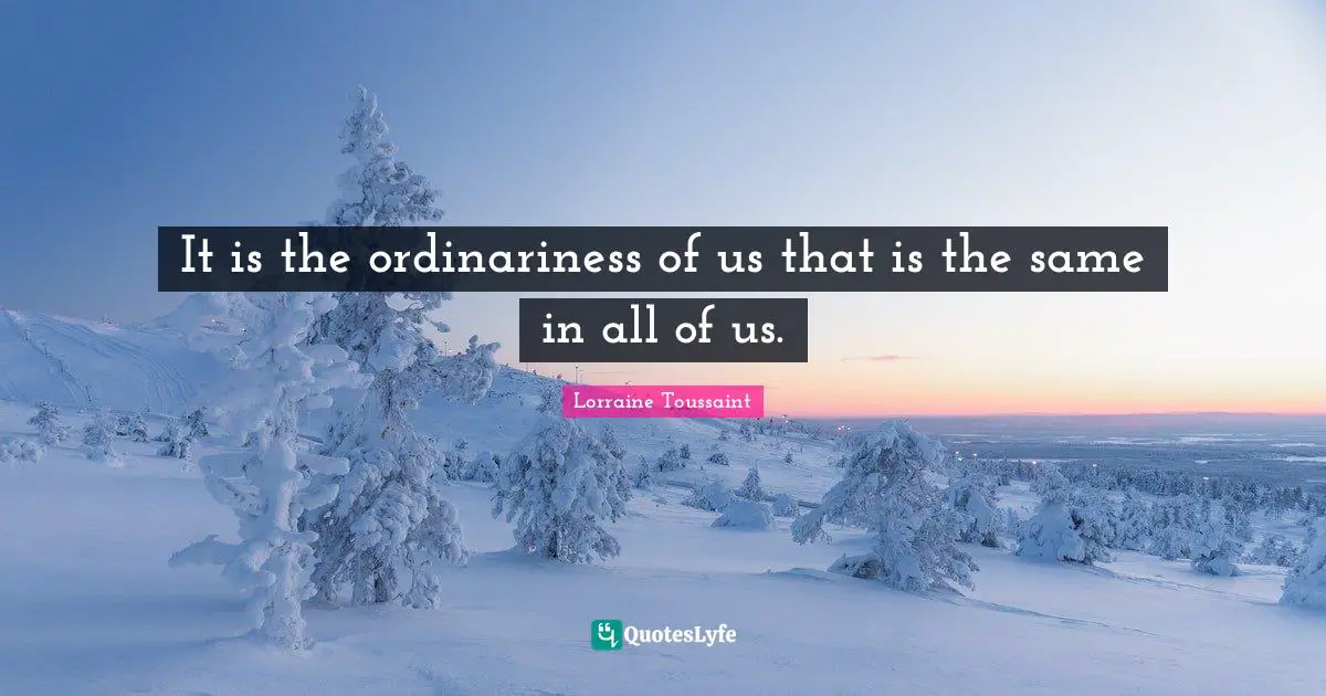 It is the ordinariness of us that is the same in all of us.