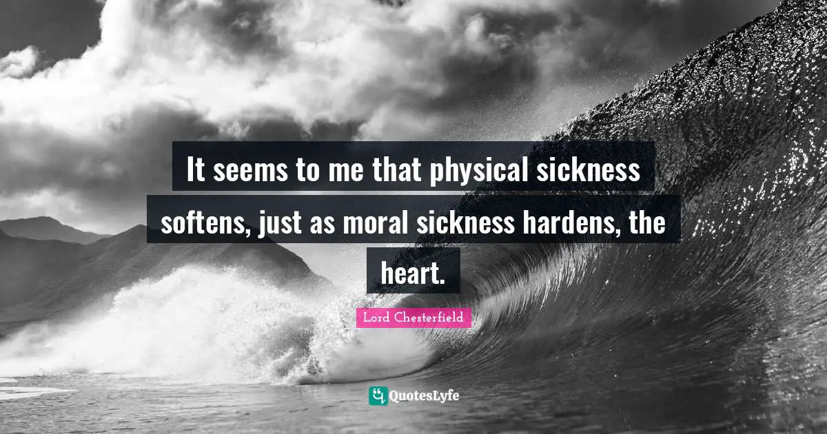 It seems to me that physical sickness softens, just as moral sickness hardens, the heart.