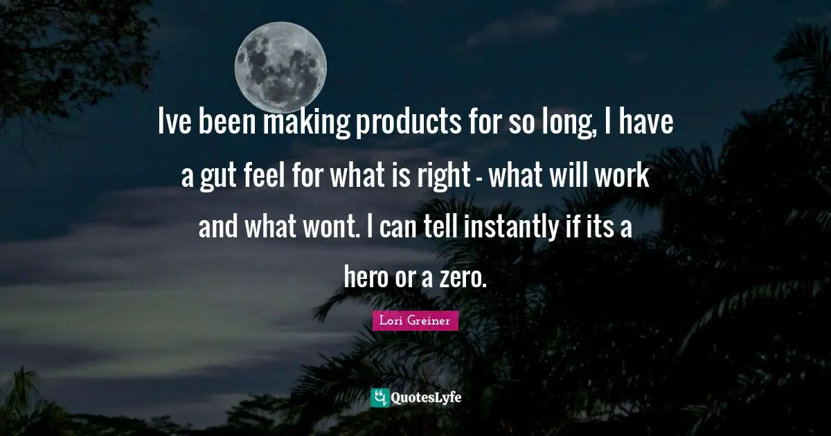 Ive been making products for so long, I have a gut feel for what is right - what will work and what wont. I can tell instantly if its a hero or a zero.