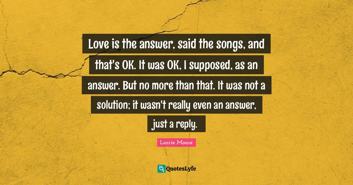 Love is the answer, said the songs, and that's OK. It was OK, I supposed, as an answer. But no more than that. It was not a solution; it wasn't really even an answer, just a reply.