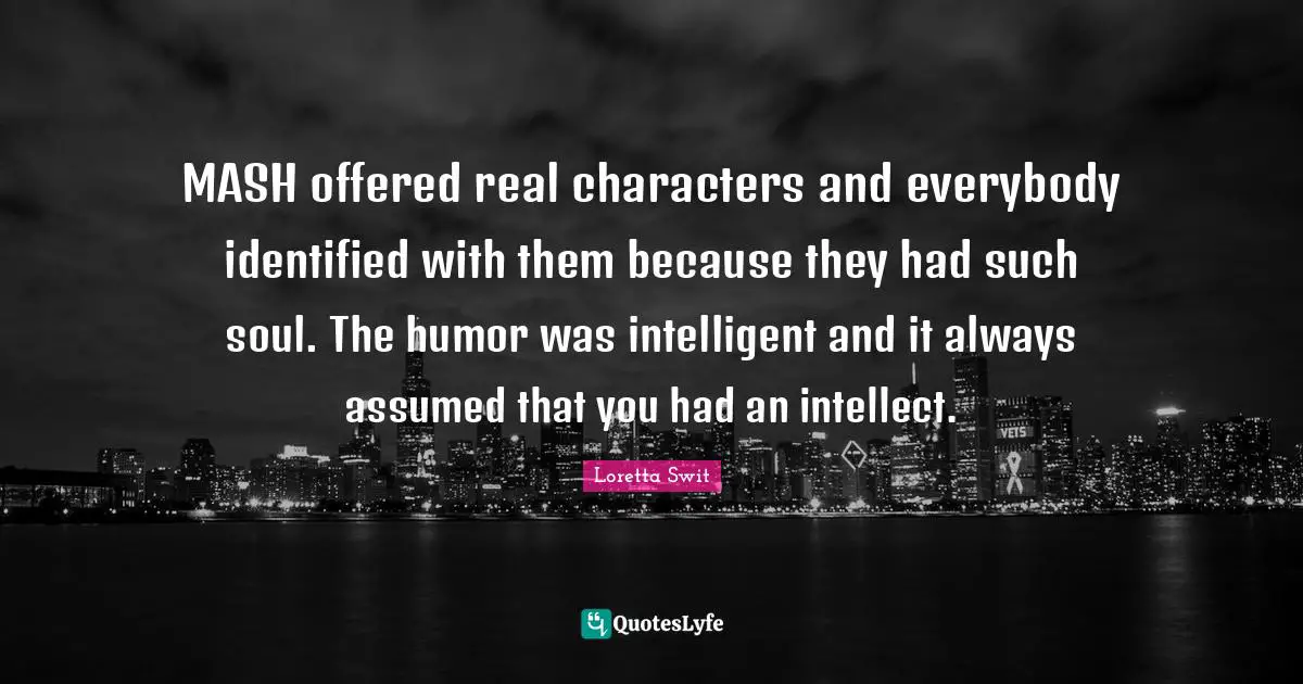 MASH offered real characters and everybody identified with them because they had such soul. The humor was intelligent and it always assumed that you had an intellect.