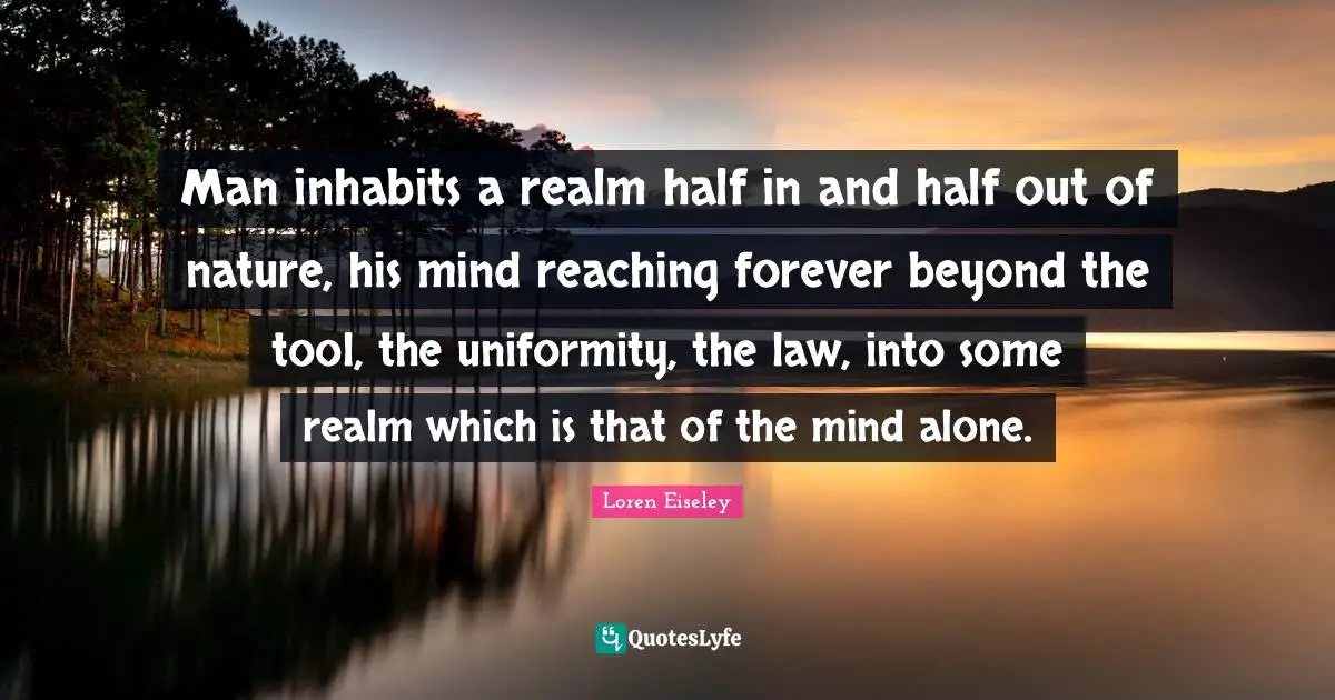 Man inhabits a realm half in and half out of nature, his mind reaching forever beyond the tool, the uniformity, the law, into some realm which is that of the mind alone.
