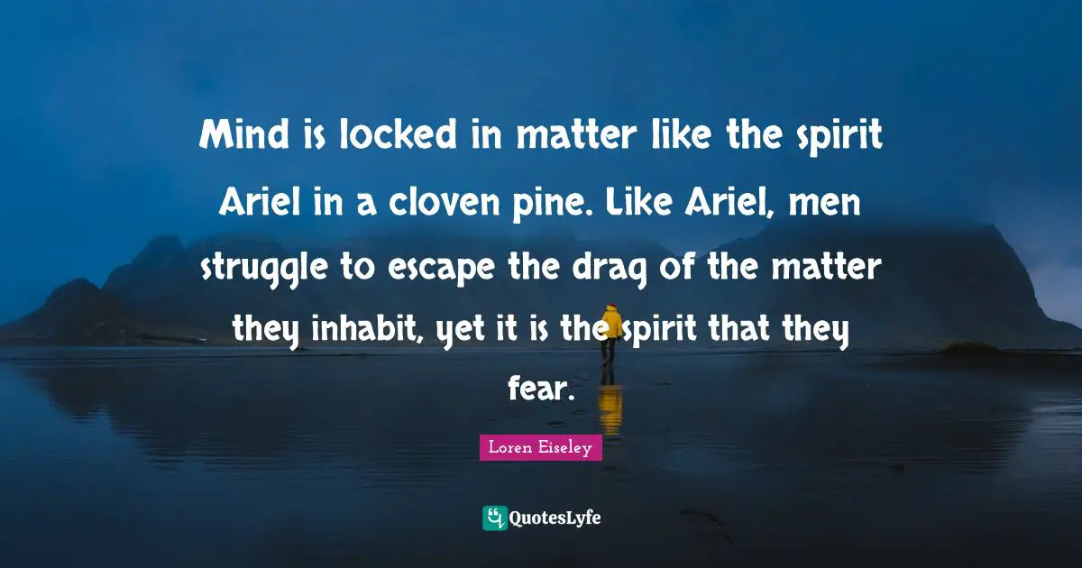 Mind is locked in matter like the spirit Ariel in a cloven pine. Like Ariel, men struggle to escape the drag of the matter they inhabit, yet it is the spirit that they fear.
