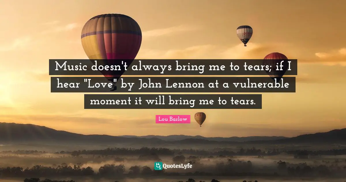 Music doesn't always bring me to tears; if I hear "Love" by John Lennon at a vulnerable moment it will bring me to tears.