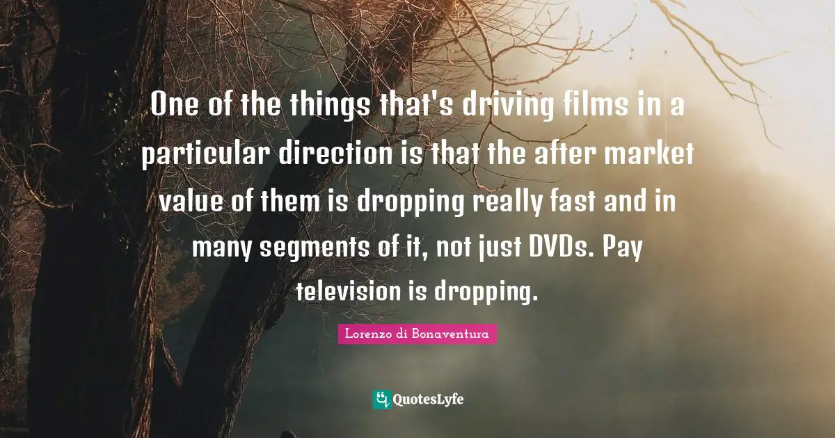One of the things that's driving films in a particular direction is that the after market value of them is dropping really fast and in many segments of it, not just DVDs. Pay television is dropping.