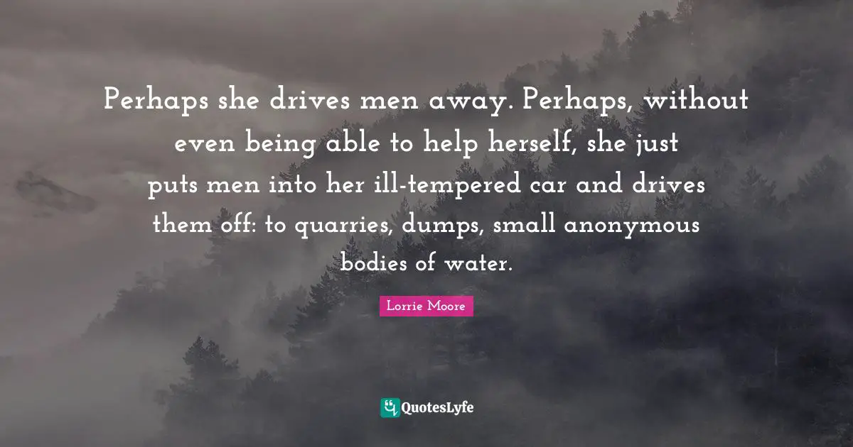 Perhaps she drives men away. Perhaps, without even being able to help herself, she just puts men into her ill-tempered car and drives them off: to quarries, dumps, small anonymous bodies of water.