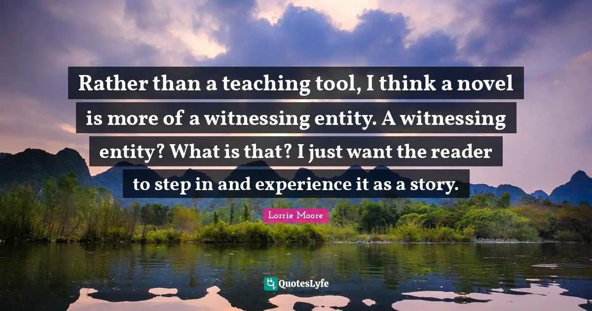 Rather than a teaching tool, I think a novel is more of a witnessing entity. A witnessing entity? What is that? I just want the reader to step in and experience it as a story.