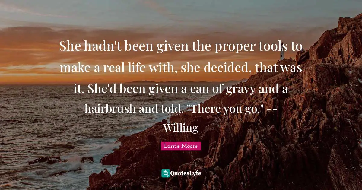 Gravy Quotes: "She hadn't been given the proper tools to make a real life with, she decided, that was it. She'd been given a can of gravy and a hairbrush and told, "There you go." -- Willing"