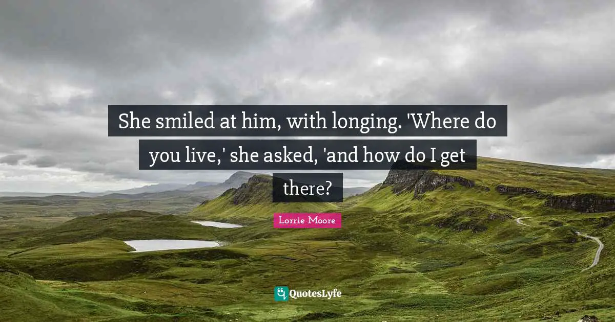 She smiled at him, with longing. 'Where do you live,' she asked, 'and how do I get there?