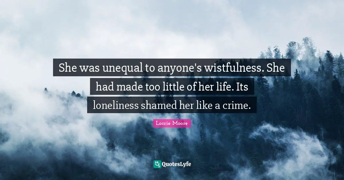 Lorrie Moore Quotes: "She was unequal to anyone's wistfulness. She had made too little of her life. Its loneliness shamed her like a crime."