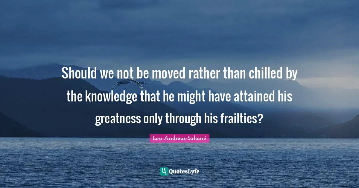 Should we not be moved rather than chilled by the knowledge that he might have attained his greatness only through his frailties?