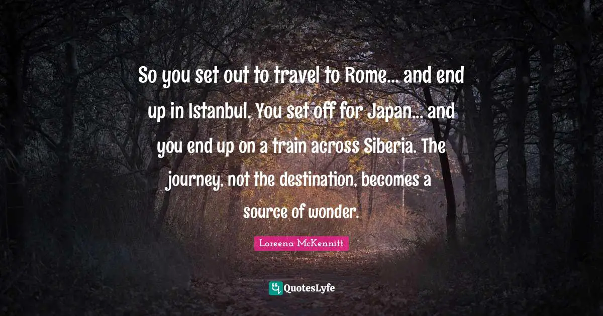So you set out to travel to Rome... and end up in Istanbul. You set off for Japan... and you end up on a train across Siberia. The journey, not the destination, becomes a source of wonder.