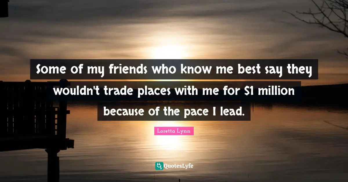 Some of my friends who know me best say they wouldn't trade places with me for $1 million because of the pace I lead.