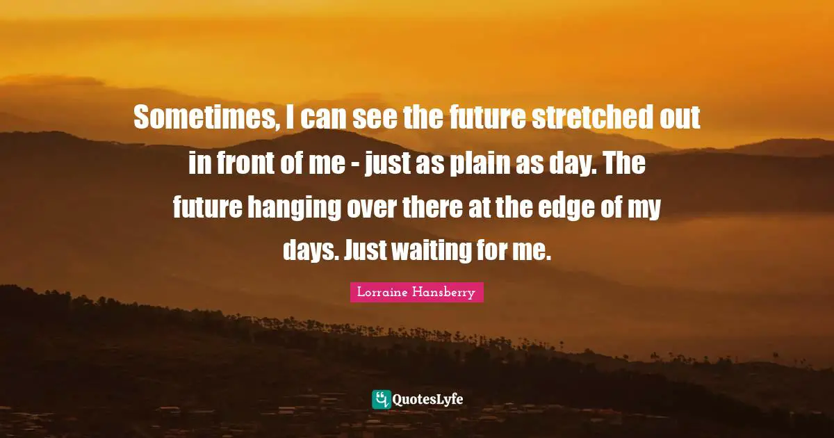 Sometimes, I can see the future stretched out in front of me - just as plain as day. The future hanging over there at the edge of my days. Just waiting for me.