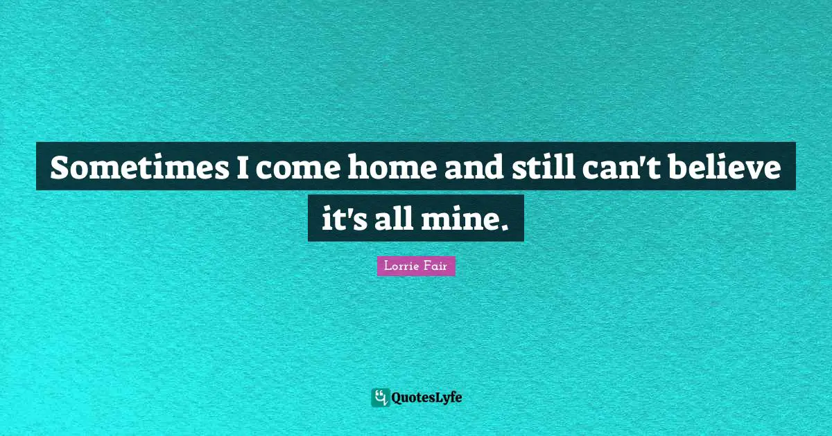 Sometimes I come home and still can't believe it's all mine.