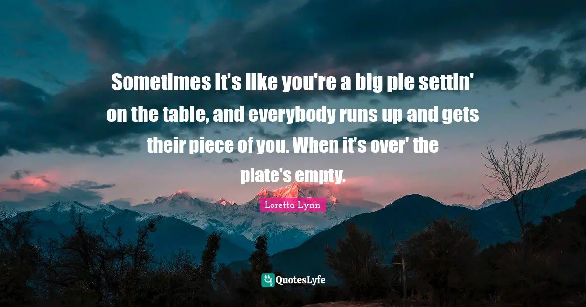 Sometimes it's like you're a big pie settin' on the table, and everybody runs up and gets their piece of you. When it's over' the plate's empty.