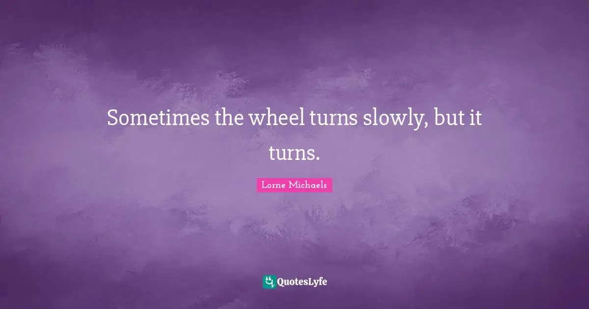 Sometimes the wheel turns slowly, but it turns.