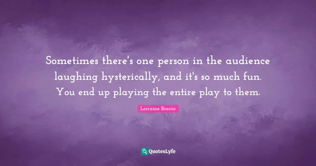 Sometimes there's one person in the audience laughing hysterically, and it's so much fun. You end up playing the entire play to them.