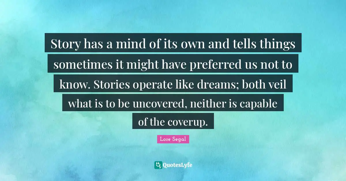 Story has a mind of its own and tells things sometimes it might have preferred us not to know. Stories operate like dreams; both veil what is to be uncovered, neither is capable of the coverup.