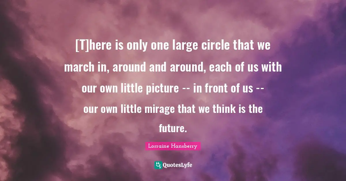 [T]here is only one large circle that we march in, around and around, each of us with our own little picture -- in front of us -- our own little mirage that we think is the future.
