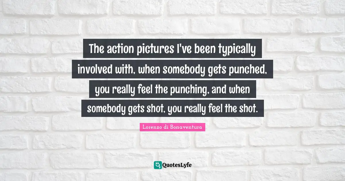 The action pictures I've been typically involved with, when somebody gets punched, you really feel the punching, and when somebody gets shot, you really feel the shot.