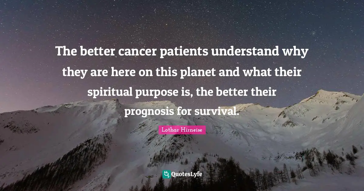 The better cancer patients understand why they are here on this planet and what their spiritual purpose is, the better their prognosis for survival.