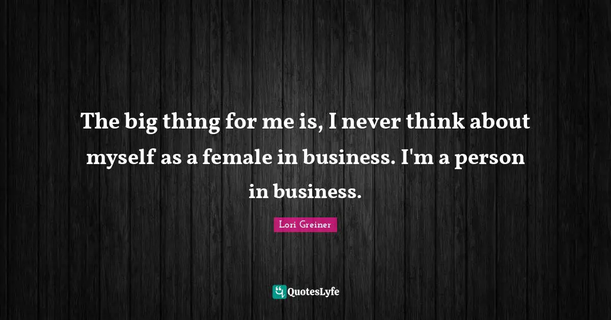 The big thing for me is, I never think about myself as a female in business. I'm a person in business.