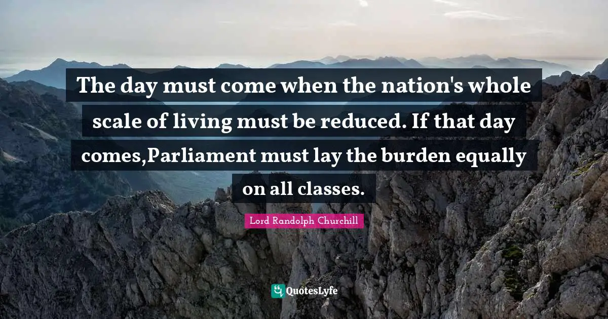 The day must come when the nation's whole scale of living must be reduced. If that day comes,Parliament must lay the burden equally on all classes.