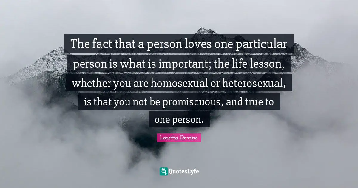 The fact that a person loves one particular person is what is important; the life lesson, whether you are homosexual or heterosexual, is that you not be promiscuous, and true to one person.