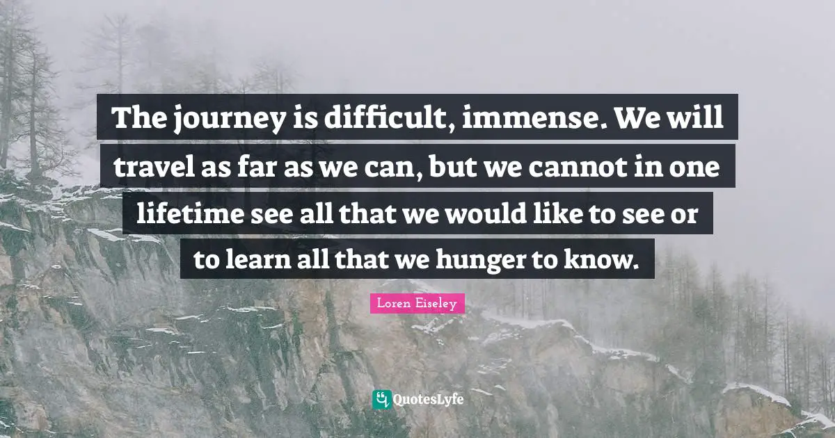 The journey is difficult, immense. We will travel as far as we can, but we cannot in one lifetime see all that we would like to see or to learn all that we hunger to know.