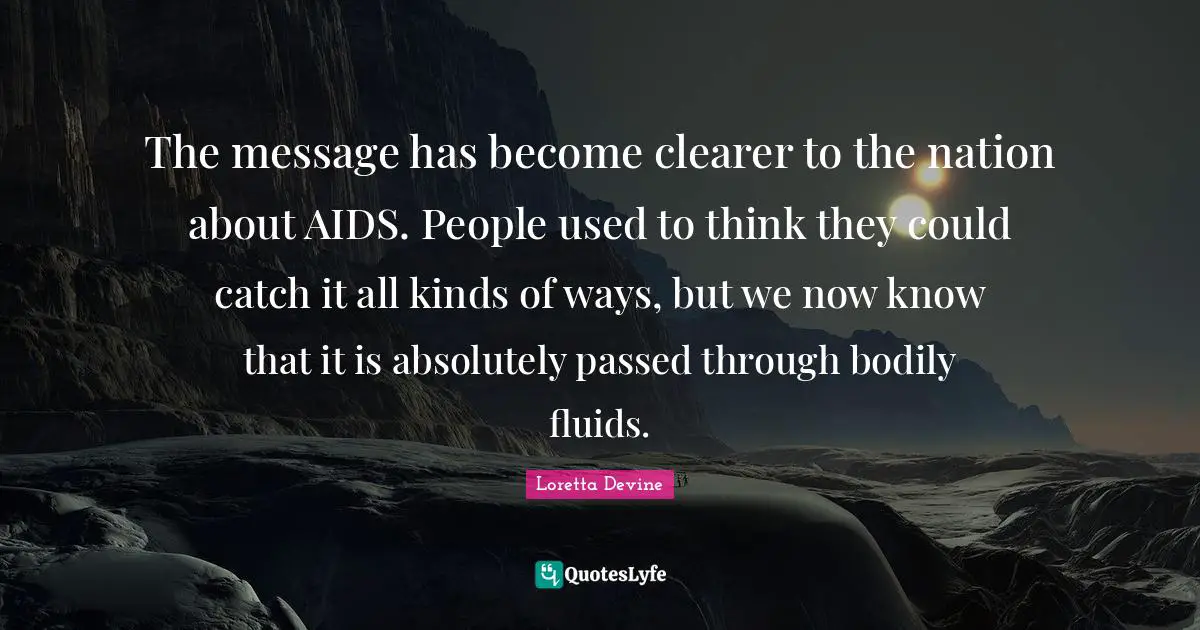 The message has become clearer to the nation about AIDS. People used to think they could catch it all kinds of ways, but we now know that it is absolutely passed through bodily fluids.