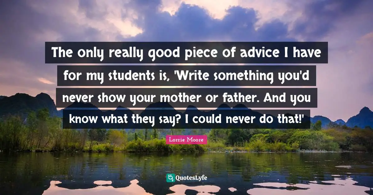 Lorrie Moore Quotes: "The only really good piece of advice I have for my students is, 'Write something you'd never show your mother or father. And you know what they say? I could never do that!'"