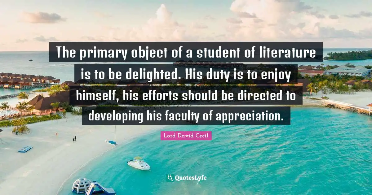 The primary object of a student of literature is to be delighted. His duty is to enjoy himself, his efforts should be directed to developing his faculty of appreciation.