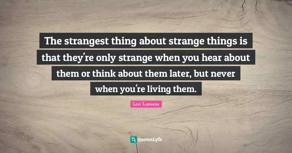 The strangest thing about strange things is that they're only strange when you hear about them or think about them later, but never when you're living them.