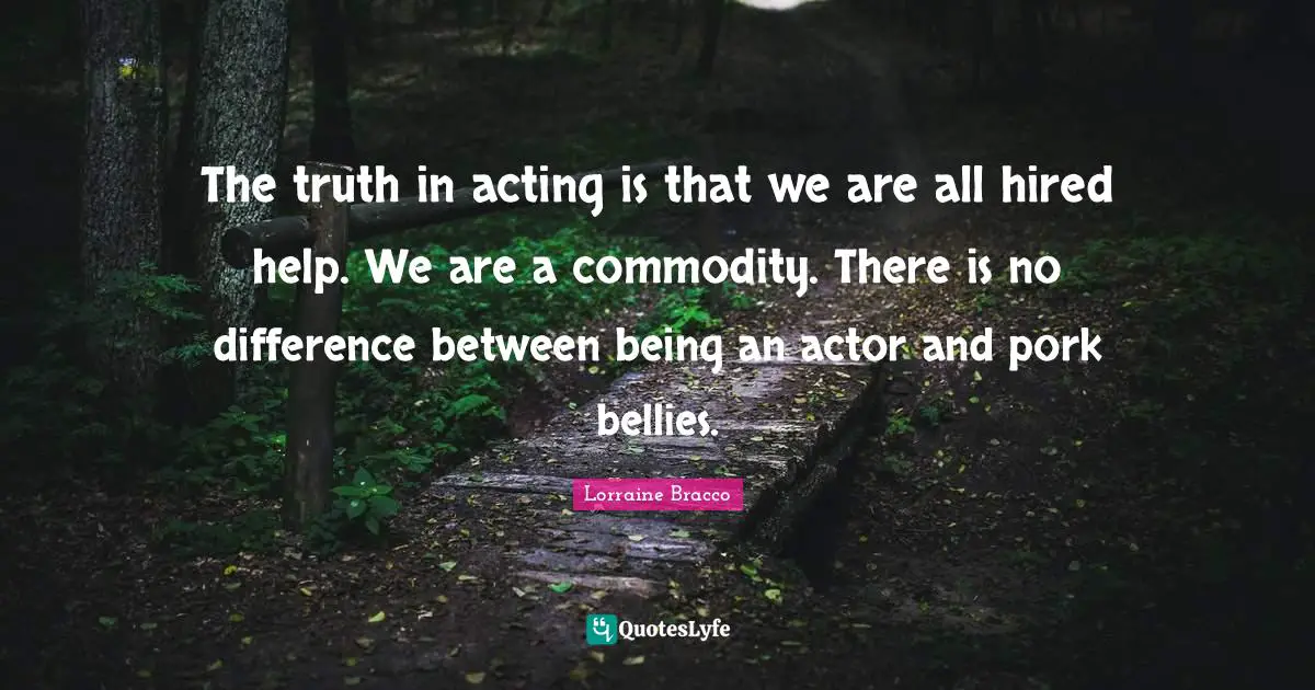 The truth in acting is that we are all hired help. We are a commodity. There is no difference between being an actor and pork bellies.