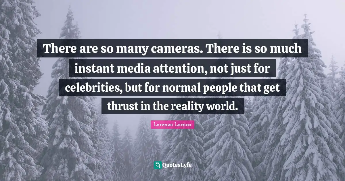 There are so many cameras. There is so much instant media attention, not just for celebrities, but for normal people that get thrust in the reality world.