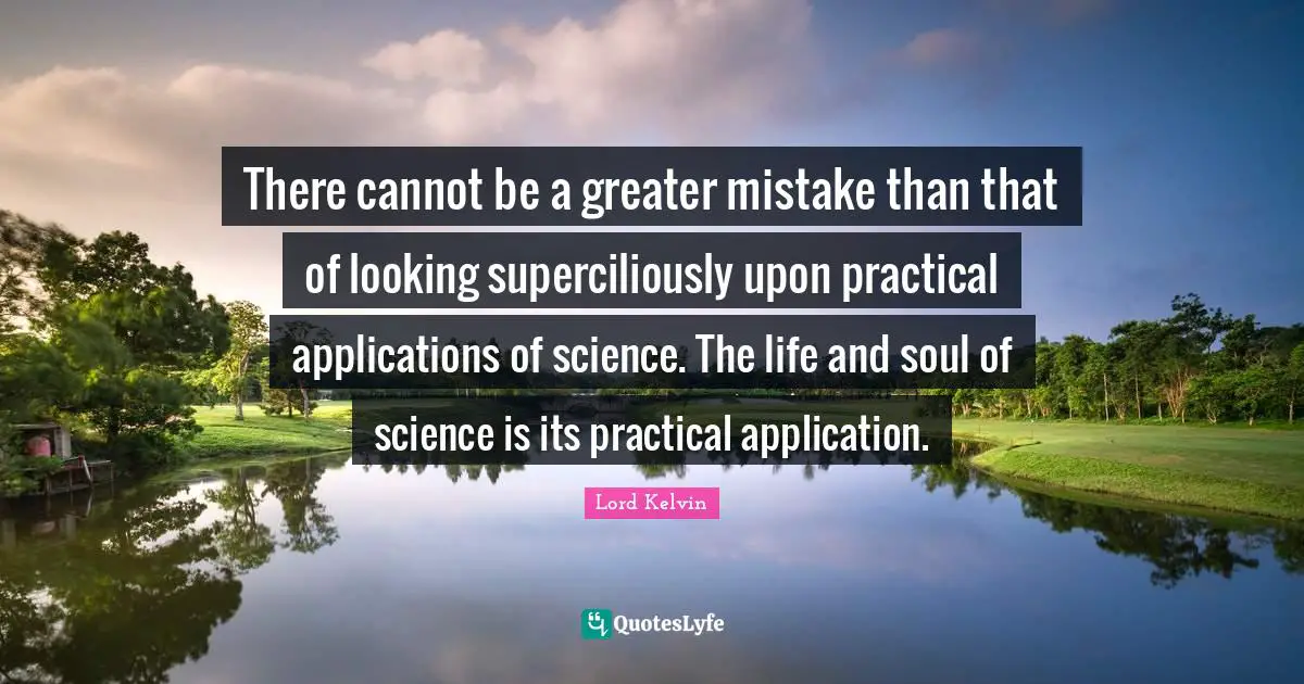 Lord Kelvin Quotes: "There cannot be a greater mistake than that of looking superciliously upon practical applications of science. The life and soul of science is its practical application."